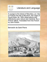 Title: A Voyage to the Island of Mauritius, (Or, Isle of France the Isle of Bourbon, the Cape of Good-Hope, &C. with Observations and Reflections Upon Nature and Mankind. by a French Officer. Translated from the French by John Parish., Author: Bernadin de Saint-Pierre