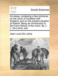 Title: An Essay, Containing a Few Strictures on the Union of Scotland with England; And on the Present Situation of Ireland. Being an Introduction to de Foe's History of the Union. by J. L. de Lolme, Adv., Author: Jean Louis De Lolme