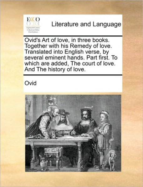 Ovid's Art of Love, Three Books. Together with His Remedy Love. Translated Into English Verse, by Several Eminent Hands. Part First. to Which Are Added, the Court and History