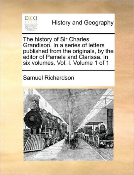 The History of Sir Charles Grandison. in a Series of Letters Published from the Originals, by the Editor of Pamela and Clarissa. in Six Volumes. Vol. I. Volume 1 of 1