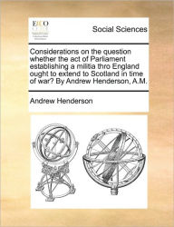 Title: Considerations on the Question Whether the Act of Parliament Establishing a Militia Thro England Ought to Extend to Scotland in Time of War? by Andrew Henderson, A.M., Author: Andrew Henderson