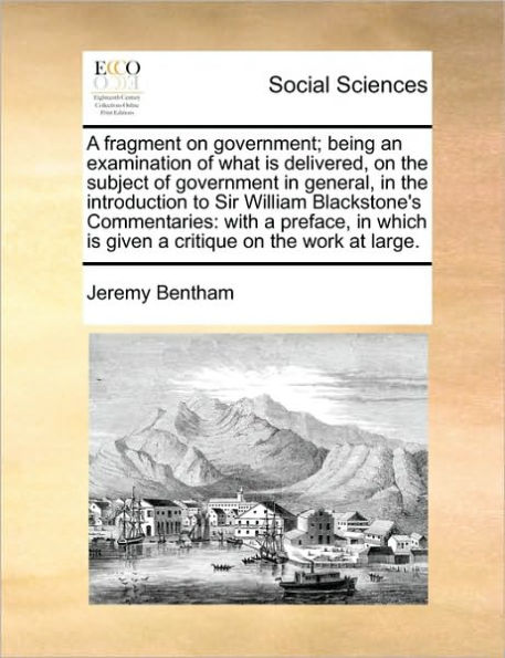 a Fragment on Government; Being an Examination of What Is Delivered, the Subject Government General, Introduction to Sir William Blackstone's Commentaries: With Preface, Which Given Critique Work at Large.