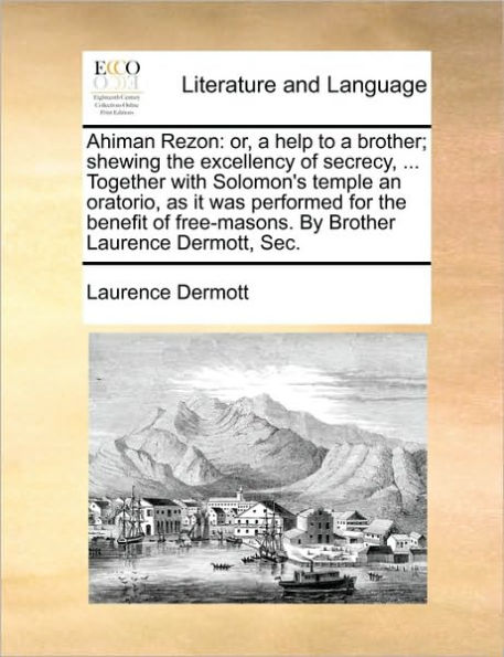 Ahiman Rezon: Or, a Help to Brother; Shewing the Excellency of Secrecy, ... Together with Solomon's Temple an Oratorio, as It Was Performed for Benefit Free-Masons. by Brother Laurence Dermott, SEC.