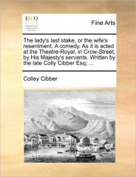 Title: The Lady's Last Stake, or the Wife's Resentment. a Comedy. as It Is Acted at the Theatre-Royal, in Crow-Street, by His Majesty's Servants. Written by the Late Colly Cibber Esq; ..., Author: Colley Cibber