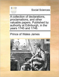 Title: A Collection of Declarations, Proclamations, and Other Valuable Papers. Published by Authority at Edinburgh, in the Years 1745 and 1746., Author: Prince Of Wales James
