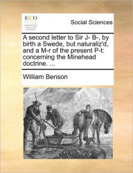 Title: A Second Letter to Sir J- B-, by Birth a Swede, But Naturaliz'd, and a M-R of the Present P-T: Concerning the Minehead Doctrine. ..., Author: William Benson