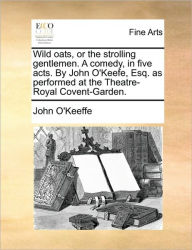 Title: Wild Oats, or the Strolling Gentlemen. a Comedy, in Five Acts. by John O'Keefe, Esq. as Performed at the Theatre-Royal Covent-Garden., Author: John O'Keeffe