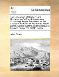 Title: The London Art of Cookery, and Housekeeper's Complete Assistant. Containing, Proper Directions for the Choice of All Kinds of Provisions. Made Wines, Cordial Waters, and Malt Liquors. By John Farley The Eighth Edition, Author: John Farley