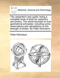 Title: The carpenter's new guide: being a complete book of lines for carpentry and joinery. The whole founded on true geometrical principles; Including some observations and calculations on the strength of timber. By Peter Nicholson., Author: Peter Nicholson