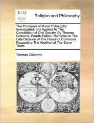 Title: The Principles of Moral Philosophy Investigated, and Applied to the Constitution of Civil Society. by Thomas Gisborne. Fourth Edition. Remarks on the Late Decision of the House of Commons Respecting the Abolition of the Slave Trade, Author: Thomas Gisborne