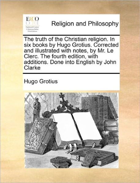 the Truth of Christian Religion. Six Books by Hugo Grotius. Corrected and Illustrated with Notes, Mr. Le Clerc. Fourth Edition, Additions. Done Into English John Clarke