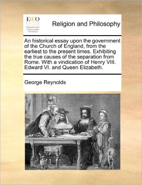 An Historical Essay Upon the Government of Church England, from Earliest to Present Times. Exhibiting True Causes Separation Rome. with a Vindication Henry VIII. Edward VI. and Queen Elizabeth.