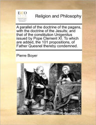 Title: A Parallel of the Doctrine of the Pagans, with the Doctrine of the Jesuits; And That of the Constitution Unigenitus Issued by Pope Clement XI. to Which Are Added, the 101 Propositions, of Father Quesnel Thereby Condemned., Author: Pierre Boyer
