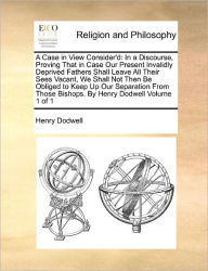 Title: A Case in View Consider'd: In a Discourse, Proving That in Case Our Present Invalidly Deprived Fathers Shall Leave All Their Sees Vacant, We Shall Not Then Be Obliged to Keep Up Our Separation from Those Bishops. by Henry Dodwell Volume 1 of 1, Author: Henry Dodwell