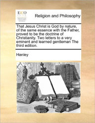 Title: That Jesus Christ Is God by Nature, of the Same Essence with the Father, Proved to Be the Doctrine of Christianity. Two Letters to a Very Eminent and Learned Gentleman the Third Edition., Author: Hanley