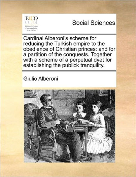 Cardinal Alberoni's Scheme for Reducing the Turkish Empire to Obedience of Christian Princes: And a Partition Conquests. Together with Perpetual Dyet Establishing Publick Tranquility.