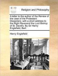 Title: A Letter to the Author of the Review of the Case of the Protestant Dissenters; With a Short Address to the Right Reverend the Lord Bishop of St. David's. by Sir Henry Englefield, Bart., Author: Henry Englefield Sir