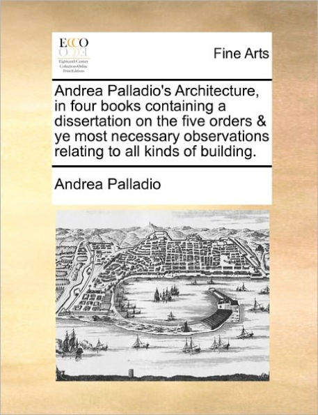 Andrea Palladio's Architecture, four books containing a dissertation on the five orders & ye most necessary observations relating to all kinds of building.