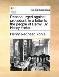 Title: Reason Urged Against Precedent, in a Letter to the People of Derby. by Henry Yorke., Author: Henry Redhead Yorke