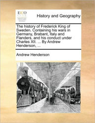 Title: The History of Frederick King of Sweden. Containing His Wars in Germany, Brabant, Italy and Flanders, and His Conduct Under Charles XII. ... by Andrew Henderson, ..., Author: Andrew Henderson