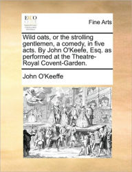 Title: Wild Oats, or the Strolling Gentlemen, a Comedy, in Five Acts. by John O'Keefe, Esq. as Performed at the Theatre-Royal Covent-Garden., Author: John O'Keeffe