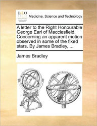 Title: A Letter to the Right Honourable George Earl of Macclesfield. Concerning an Apparent Motion Observed in Some of the Fixed Stars. by James Bradley, ..., Author: James Bradley