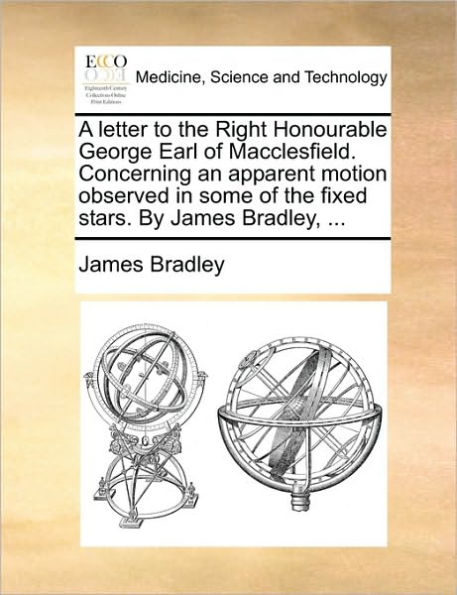 A Letter to the Right Honourable George Earl of Macclesfield. Concerning an Apparent Motion Observed Some Fixed Stars. by James Bradley, ...