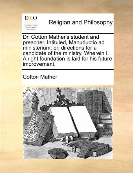 Dr. Cotton Mather's Student and Preacher. Intituled, Manuductio Ad Ministerium; Or, Directions for a Candidate of the Ministry. Wherein I. a Right Foundation Is Laid for His Future Improvement.
