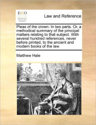 Title: Pleas of the crown: In two parts. Or, a methodical summary of the principal matters relating to that subject. With several hundred references, never before printed, to the ancient and modern books of the law., Author: Matthew Hale