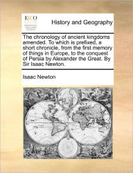Title: The Chronology of Ancient Kingdoms Amended. to Which Is Prefixed, a Short Chronicle, from the First Memory of Things in Europe, to the Conquest of Persia by Alexander the Great. by Sir Isaac Newton., Author: Isaac Newton Sir