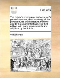 Title: The Builder's Companion, and Workman's General Assistant; Demonstrating, All the Principal Rules of Architecture, from the Plan to the Ornamental Finish the Third Edition, with Many Improvements and Additions by the Author., Author: William Pain