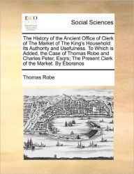 Title: The History of the Ancient Office of Clerk of the Market of the King's Household: Its Authority and Usefulness. to Which Is Added, the Case of Thomas Robe and Charles Peter, Esqrs; The Present Clerk of the Market. by Eboranos, Author: Thomas Robe