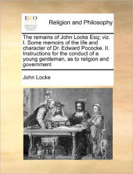 Title: The Remains of John Locke Esq; Viz. I. Some Memoirs of the Life and Character of Dr. Edward Pococke. II. Instructions for the Conduct of a Young Gentleman, as to Religion and Government, Author: John Locke