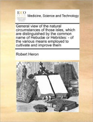 Title: General View of the Natural Circumstances of Those Isles, Which Are Distinguished by the Common Name of Hebudae or Hebrides: Of the Various Means Employed to Cultivate and Improve Them, Author: Robert Heron Sir