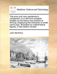 Title: The Army and Navy Gentleman's Companion; Or a New and Complete Treatise on the Theory and Practice of Fencing. Displaying the Intricacies of Small-Sword Play; Illustrated by Mathematical Figures, a New Edition Revised, Author: John McArthur