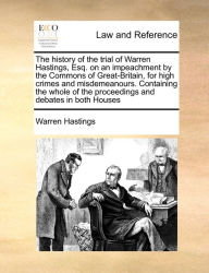 Title: The history of the trial of Warren Hastings, Esq. on an impeachment by the Commons of Great-Britain, for high crimes and misdemeanours. Containing the whole of the proceedings and debates in both Houses, Author: Warren Hastings