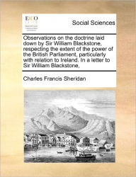 Title: Observations on the Doctrine Laid Down by Sir William Blackstone, Respecting the Extent of the Power of the British Parliament, Particularly with Relation to Ireland. in a Letter to Sir William Blackstone,, Author: Charles Francis Sheridan