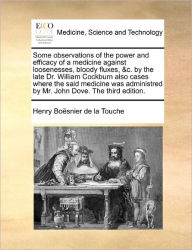 Title: Some Observations of the Power and Efficacy of a Medicine Against Loosenesses, Bloody Fluxes, &C. by the Late Dr. William Cockburn Also Cases Where the Said Medicine Was Administred by Mr. John Dove. the Third Edition., Author: Henry Boesnier De La Touche