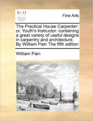 Title: The Practical House Carpenter: Or, Youth's Instructor: Containing a Great Variety of Useful Designs in Carpentry and Architecture. by William Pain the Fifth Edition, Author: William Pain