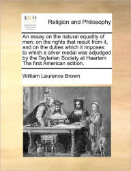 Title: An Essay on the Natural Equality of Men; On the Rights That Result from It, and on the Duties Which It Imposes: To Which a Silver Medal Was Adjudged by the Teylerian Society at Haarlem the First American Edition., Author: William Laurence Brown