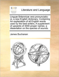 Title: Linguæ Britannicæ vera pronunciatio: or, a new English dictionary. Containing An explanation of all English words used by the best writers, A supplement of upwards of 4000 proper names. a dissertation on the species of sounds., Author: James Buchanan