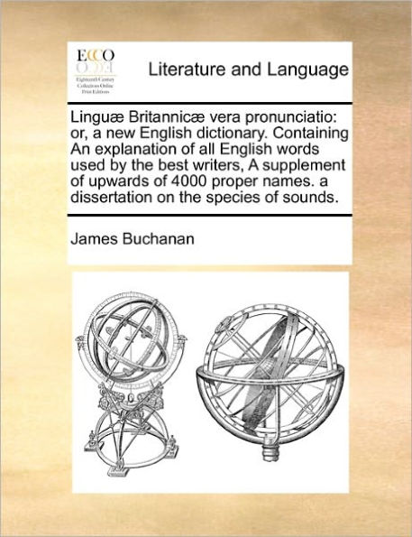 Linguæ Britannicæ vera pronunciatio: or, a new English dictionary. Containing An explanation of all English words used by the best writers, A supplement of upwards of 4000 proper names. a dissertation on the species of sounds.