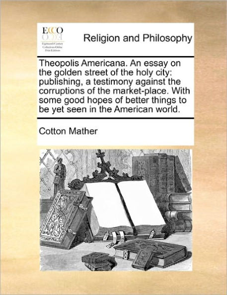 Theopolis Americana. an Essay on the Golden Street of the Holy City: Publishing, a Testimony Against the Corruptions of the Market-Place. with Some Good Hopes of Better Things to Be Yet Seen in the American World.