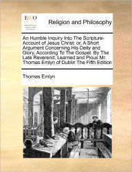 Title: An Humble Inquiry Into the Scripture-Account of Jesus Christ: Or, a Short Argument Concerning His Deity and Glory, According to the Gospel. by the Late Reverend, Learned and Pious Mr. Thomas Emlyn of Dublin the Fifth Edition, Author: Thomas Emlyn