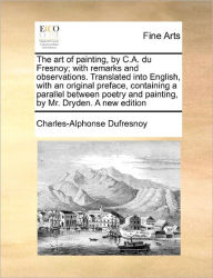 Title: The Art of Painting, by C.A. Du Fresnoy; With Remarks and Observations. Translated Into English, with an Original Preface, Containing a Parallel Between Poetry and Painting, by Mr. Dryden. a New Edition, Author: Charles-Alphonse Dufresnoy