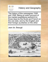 Title: The History of the Campagnes 1548 and 1549. Being an Exact Account of the Martial Expeditions Perform'd in Those Days by the Scots and French on the One Side, and by the English and Their Foreign Auxiliaries on the Other., Author: Jean De Beauge
