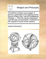 Title: The Faithful Minister Encouraged. a Sermon, Preached at the Opening of the Synod of New-York, Met at Philadelphia, October 1. 1755. by James Davenport, Late Minister at Southwold. Published at the Request of Some of the Hearers., Author: James Davenport