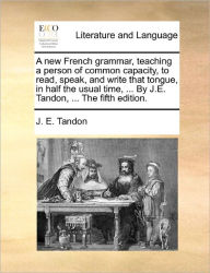 Title: A New French Grammar, Teaching a Person of Common Capacity, to Read, Speak, and Write That Tongue, in Half the Usual Time, ... by J.E. Tandon, ... the Fifth Edition., Author: J E Tandon