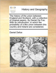 Title: The history of the union between England and Scotland, with a collection of original papers. By Daniel De Foe. With an introduction, in which the probability of a like union between this country and Ireland are considered., Author: Daniel Defoe
