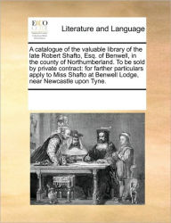 Title: A Catalogue of the Valuable Library of the Late Robert Shafto, Esq. of Benwell, in the County of Northumberland. to Be Sold by Private Contract: For Farther Particulars Apply to Miss Shafto at Benwell Lodge, Near Newcastle Upon Tyne., Author: Multiple Contributors